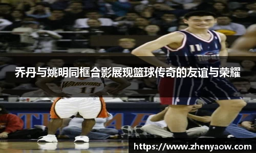 乔丹与姚明同框合影展现篮球传奇的友谊与荣耀