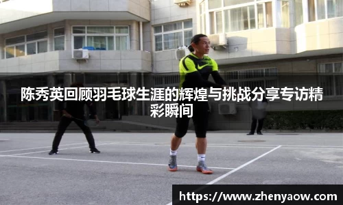 陈秀英回顾羽毛球生涯的辉煌与挑战分享专访精彩瞬间