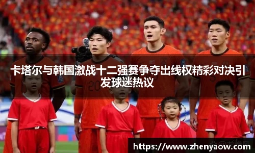 卡塔尔与韩国激战十二强赛争夺出线权精彩对决引发球迷热议