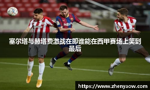 塞尔塔与赫塔费激战在即谁能在西甲赛场上笑到最后